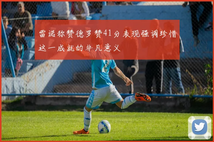 雷诺称赞德罗赞41分表现强调珍惜这一成就的非凡意义