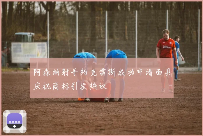 阿森纳射手约克雷斯成功申请面具庆祝商标引发热议