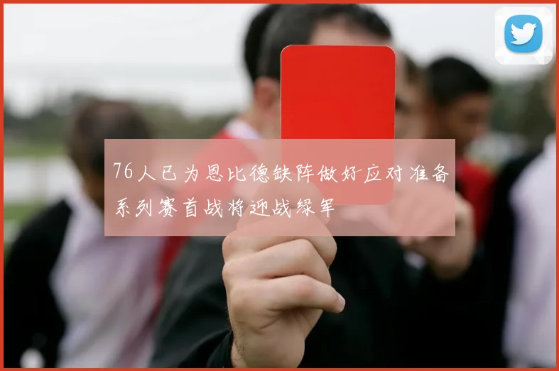 76人已为恩比德缺阵做好应对准备系列赛首战将迎战绿军