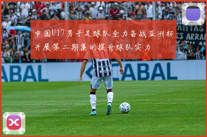 中国U17男子足球队全力备战亚洲杯开展第二期集训提升球队实力