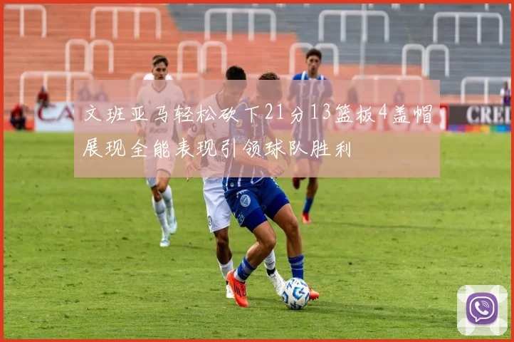 文班亚马轻松砍下21分13篮板4盖帽展现全能表现引领球队胜利