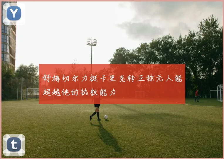 舒梅切尔力挺卡里克转正称无人能超越他的执教能力