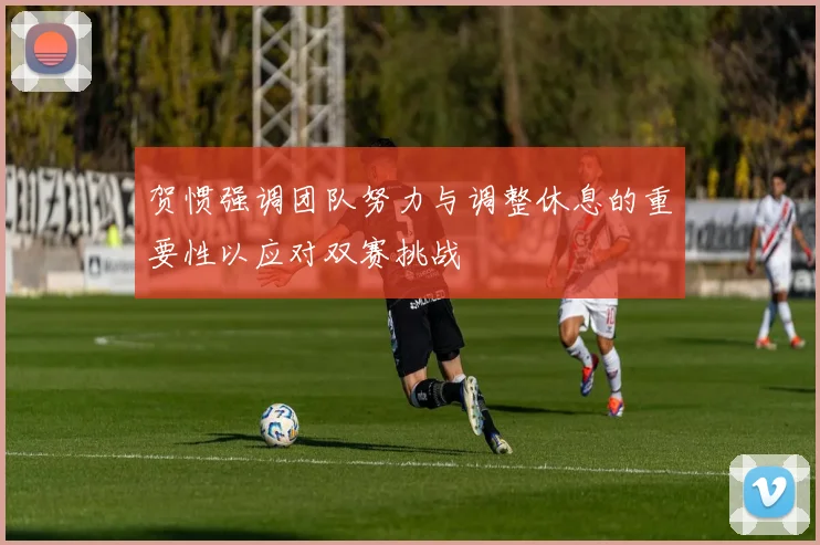 贺惯强调团队努力与调整休息的重要性以应对双赛挑战