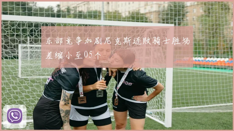 东部竞争加剧尼克斯连败骑士胜场差缩小至05个