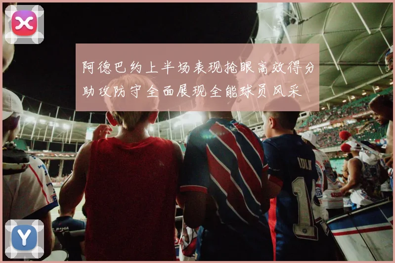 阿德巴约上半场表现抢眼高效得分助攻防守全面展现全能球员风采