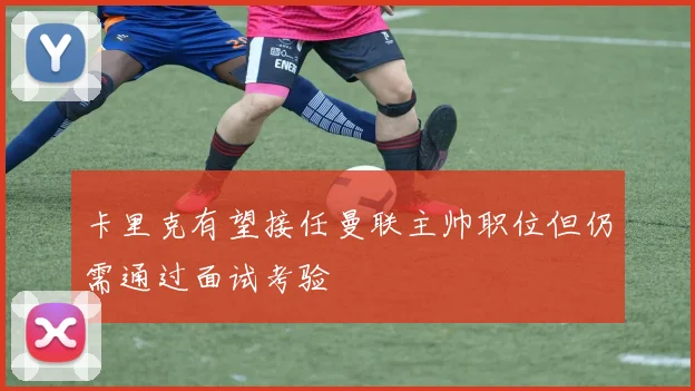 卡里克有望接任曼联主帅职位但仍需通过面试考验