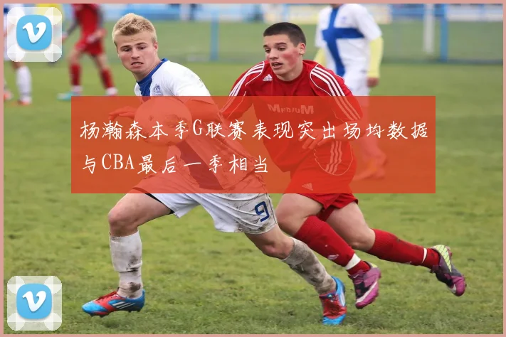 杨瀚森本季G联赛表现突出场均数据与CBA最后一季相当