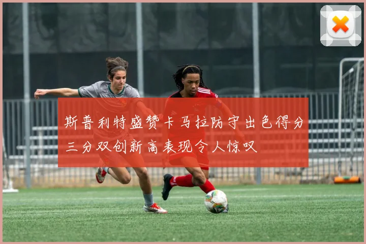 斯普利特盛赞卡马拉防守出色得分三分双创新高表现令人惊叹