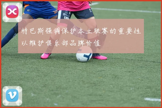 特巴斯强调保护本土联赛的重要性以维护俱乐部品牌价值