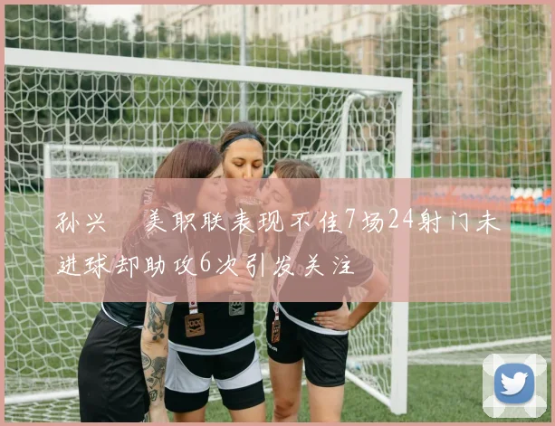 孙兴慜美职联表现不佳7场24射门未进球却助攻6次引发关注