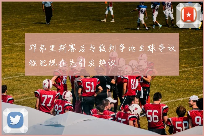 邓弗里斯赛后与裁判争论丢球争议称犯规在先引发热议