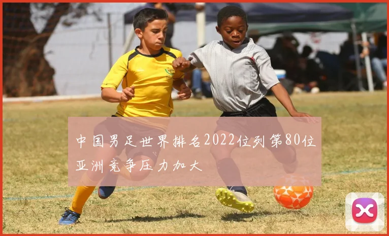 中国男足世界排名2022位列第80位亚洲竞争压力加大