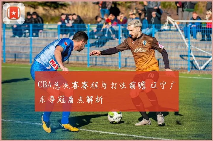 CBA总决赛赛程与打法前瞻 辽宁广东争冠看点解析