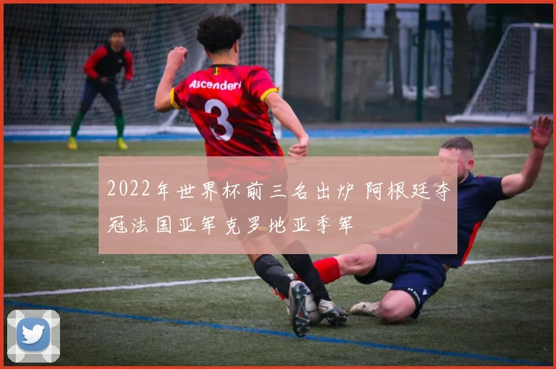 2022年世界杯前三名出炉 阿根廷夺冠法国亚军克罗地亚季军