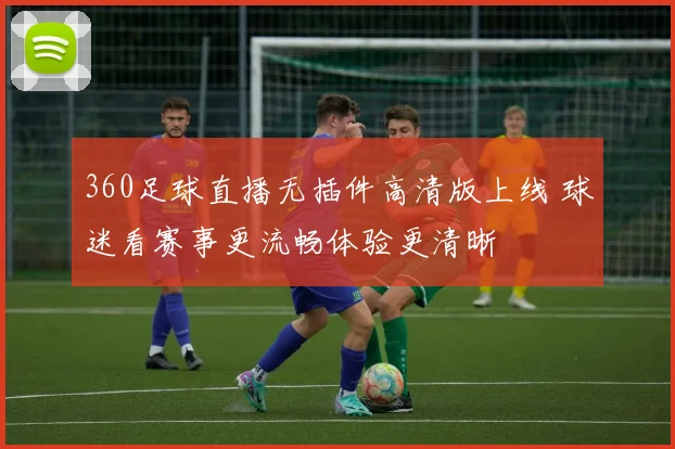 360足球直播无插件高清版上线 球迷看赛事更流畅体验更清晰