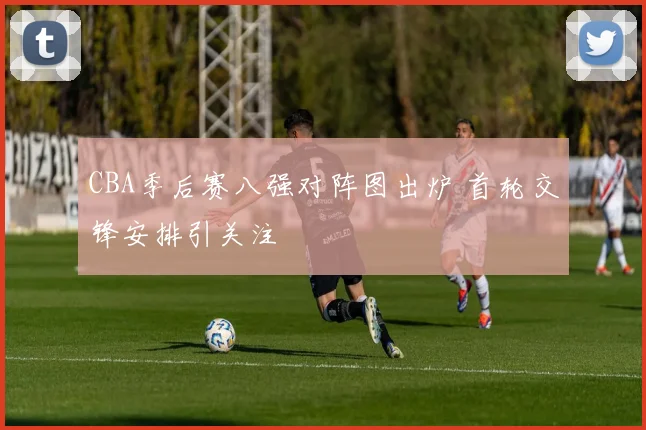CBA季后赛八强对阵图出炉 首轮交锋安排引关注