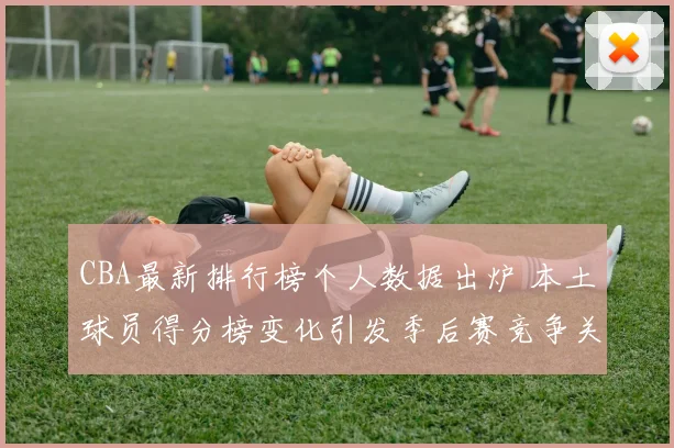 CBA最新排行榜个人数据出炉 本土球员得分榜变化引发季后赛竞争关注