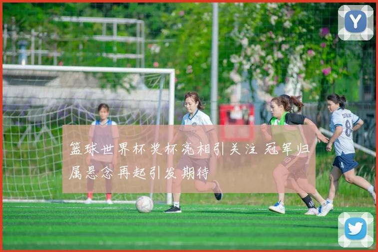 篮球世界杯奖杯亮相引关注 冠军归属悬念再起引发期待