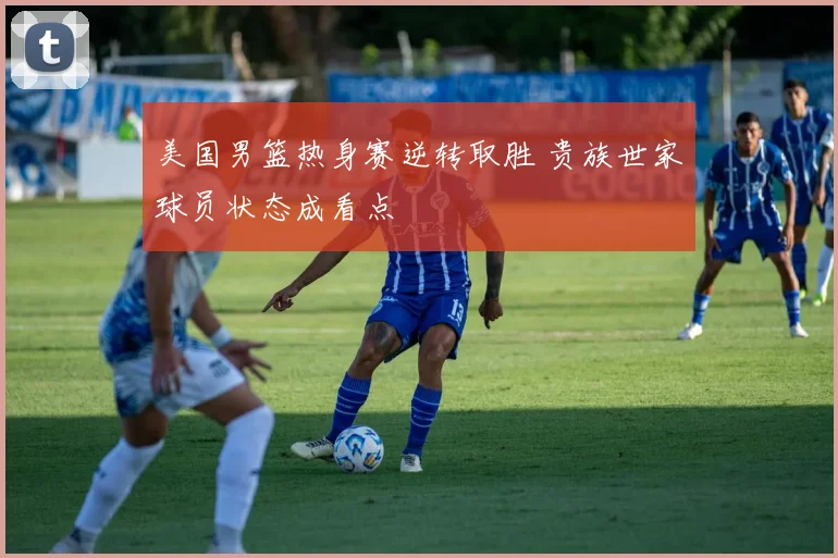 美国男篮热身赛逆转取胜 贵族世家球员状态成看点