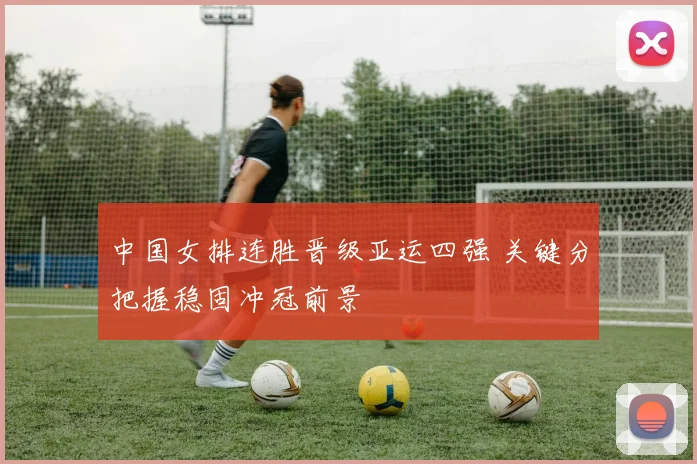 中国女排连胜晋级亚运四强 关键分把握稳固冲冠前景