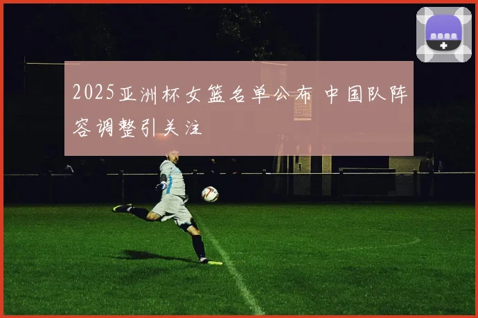 2025亚洲杯女篮名单公布 中国队阵容调整引关注