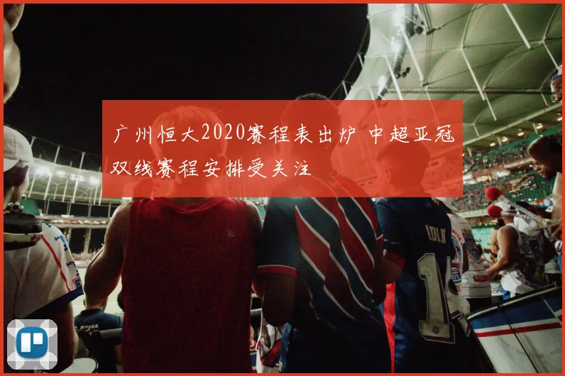 广州恒大2020赛程表出炉 中超亚冠双线赛程安排受关注