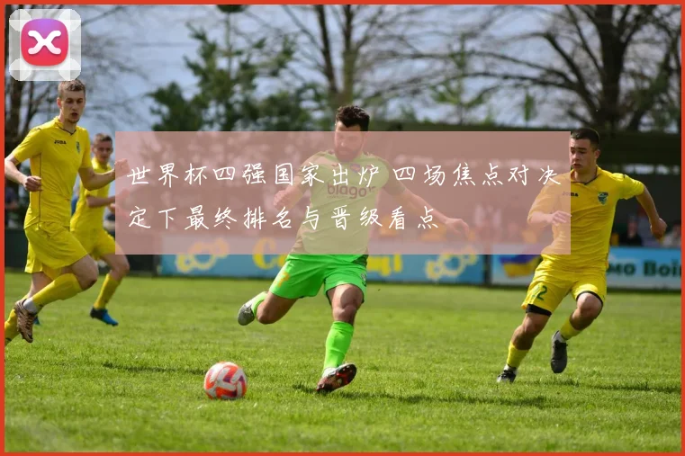 世界杯四强国家出炉 四场焦点对决定下最终排名与晋级看点